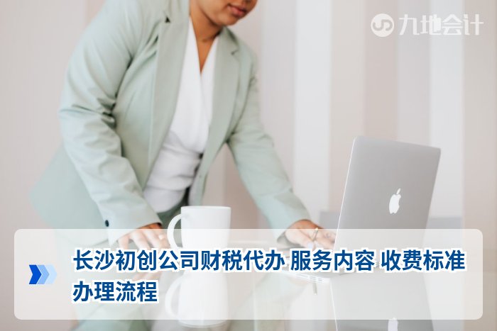 长沙初创公司财税代办 服务内容 收费标准 办理流程